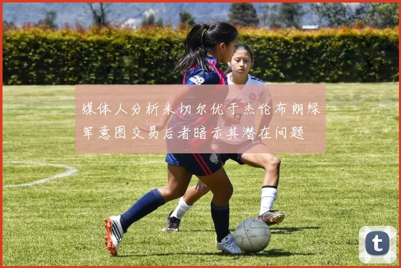 媒体人分析米切尔优于杰伦布朗绿军意图交易后者暗示其潜在问题