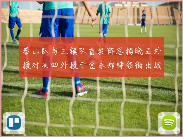 泰山队与三镇队首发阵容揭晓五外援对决四外援于金永郑铮领衔出战