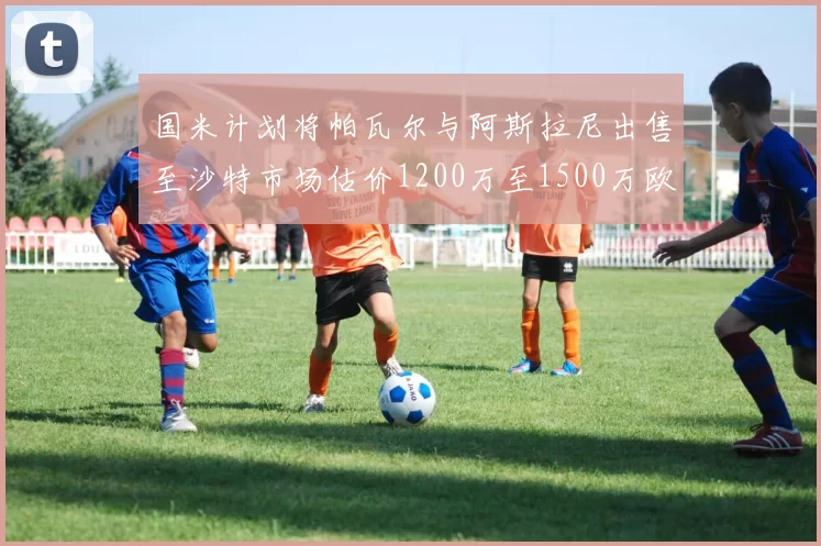 国米计划将帕瓦尔与阿斯拉尼出售至沙特市场估价1200万至1500万欧元