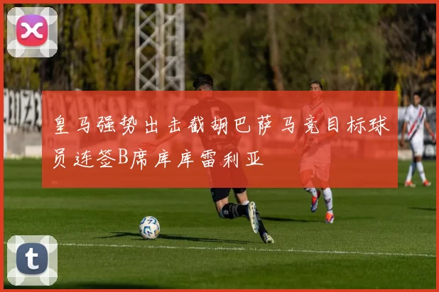 皇马强势出击截胡巴萨马竞目标球员连签B席库库雷利亚