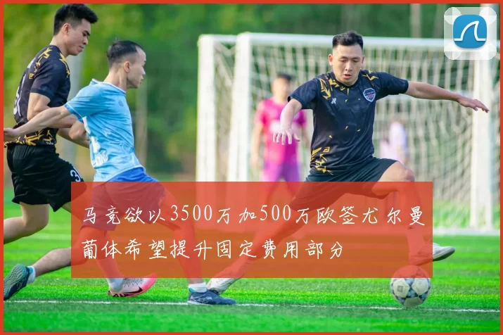 马竞欲以3500万加500万欧签尤尔曼葡体希望提升固定费用部分