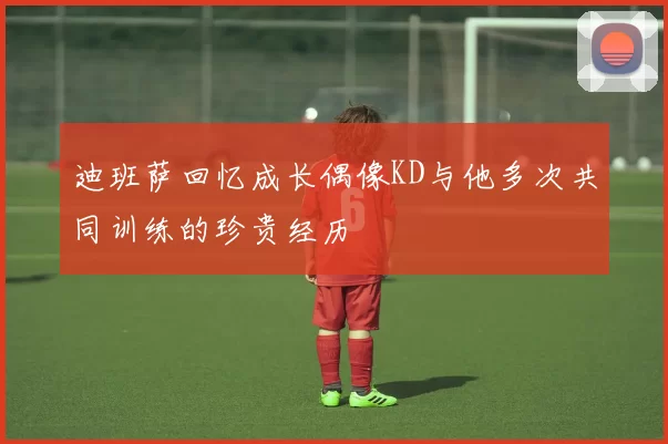 迪班萨回忆成长偶像KD与他多次共同训练的珍贵经历