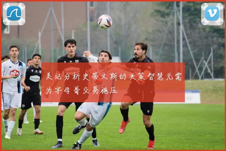 美记分析史蒂文斯的决策智慧无需为字母哥交易施压