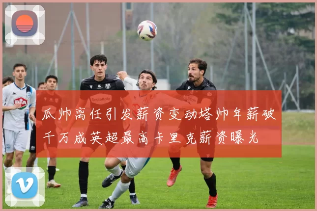 瓜帅离任引发薪资变动塔帅年薪破千万成英超最高卡里克薪资曝光
