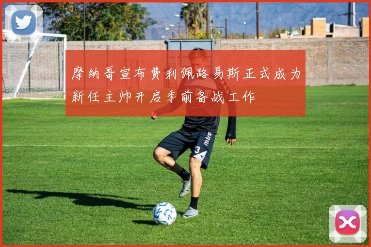 摩纳哥宣布费利佩路易斯正式成为新任主帅开启季前备战工作