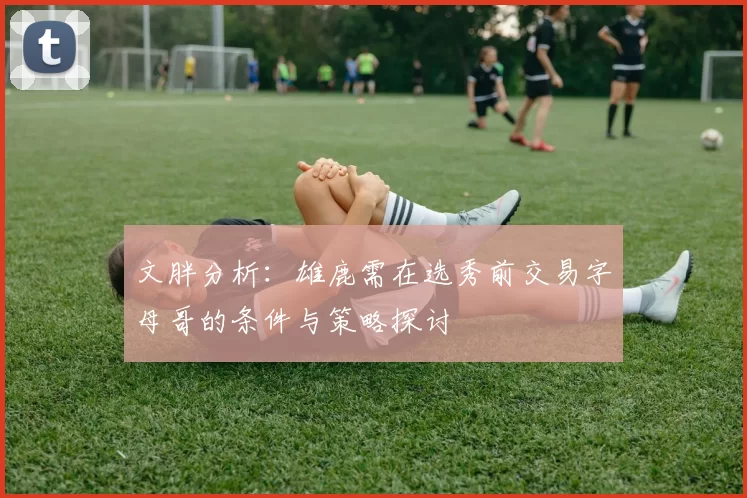 文胖分析：雄鹿需在选秀前交易字母哥的条件与策略探讨