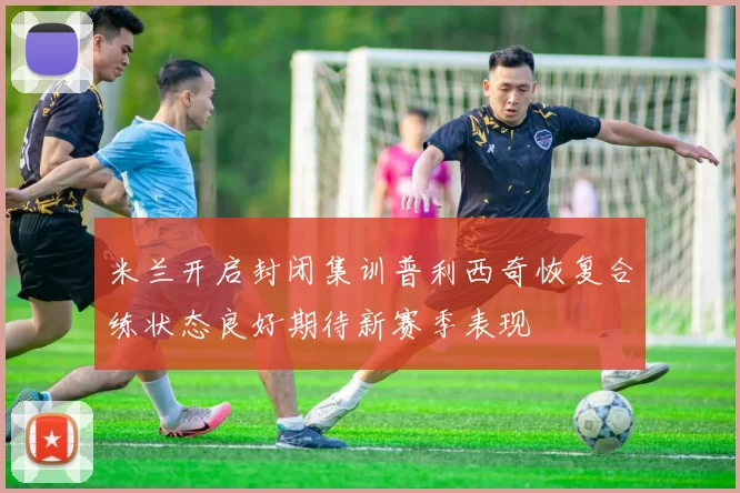 米兰开启封闭集训普利西奇恢复合练状态良好期待新赛季表现