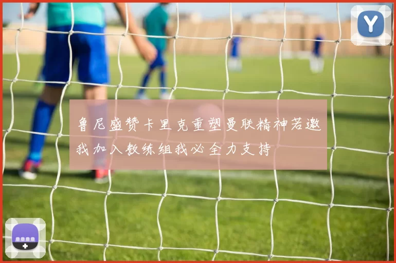 鲁尼盛赞卡里克重塑曼联精神若邀我加入教练组我必全力支持