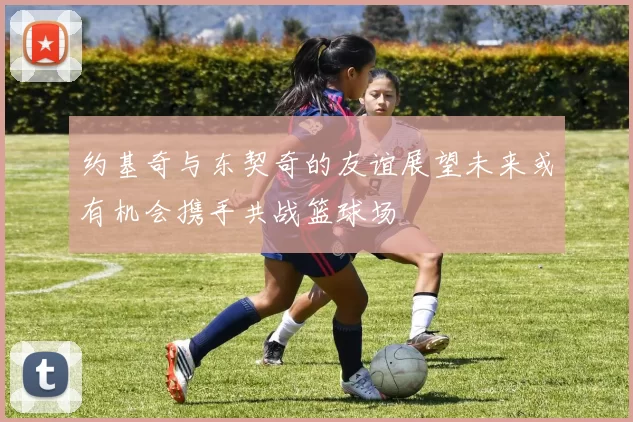 约基奇与东契奇的友谊展望未来或有机会携手共战篮球场