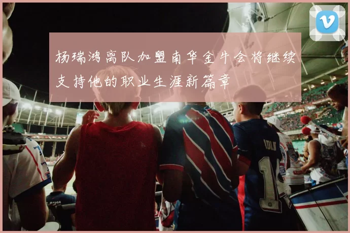 杨瑞鸿离队加盟南华金牛会将继续支持他的职业生涯新篇章