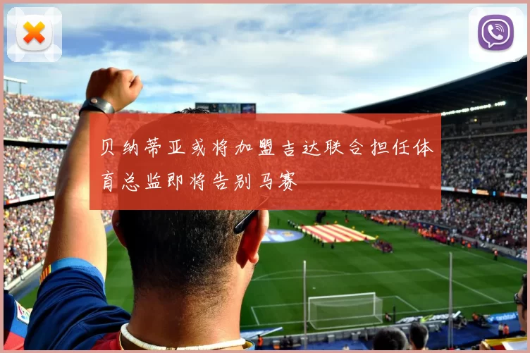贝纳蒂亚或将加盟吉达联合担任体育总监即将告别马赛
