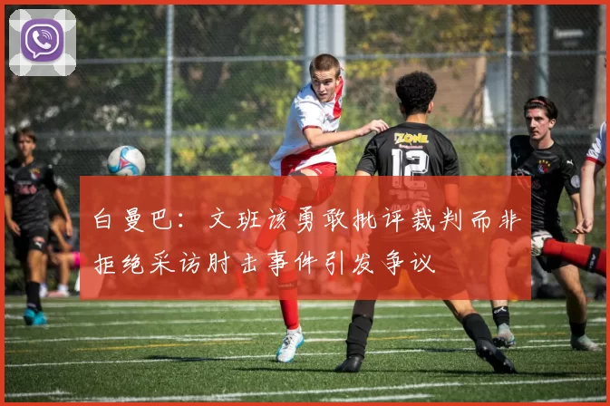 白曼巴：文班该勇敢批评裁判而非拒绝采访肘击事件引发争议