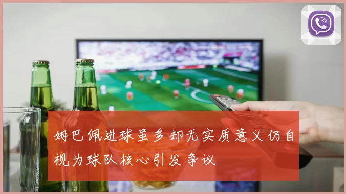 姆巴佩进球虽多却无实质意义仍自视为球队核心引发争议