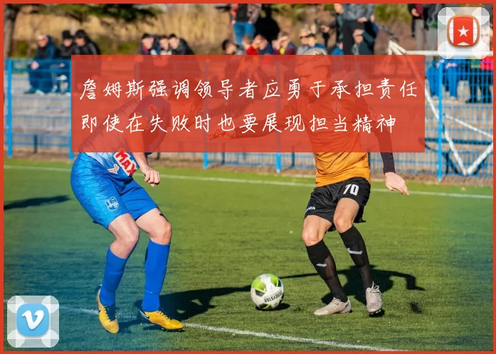 詹姆斯强调领导者应勇于承担责任即使在失败时也要展现担当精神